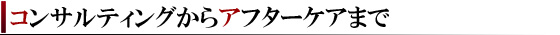 コンサルティングからアフターケアまで